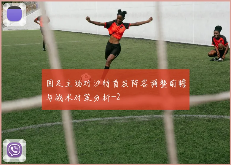 国足主场对沙特首发阵容调整前瞻与战术对策分析