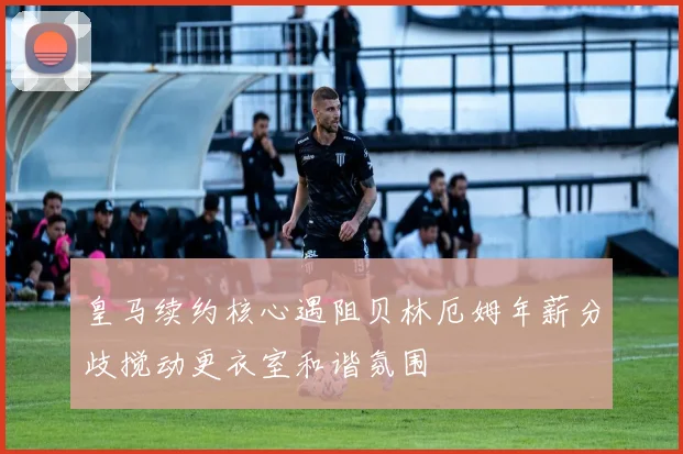 皇马续约核心遇阻贝林厄姆年薪分歧搅动更衣室和谐氛围