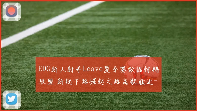 EDG新人射手Leave夏季赛数据惊艳联盟 新锐下路崛起之路高歌猛进